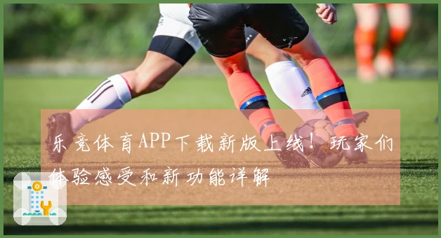 乐竞体育APP下载新版上线！玩家们体验感受和新功能详解