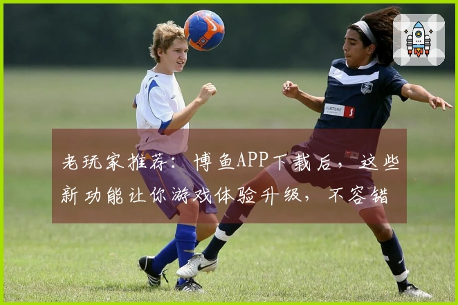 老玩家推荐：博鱼APP下载后，这些新功能让你游戏体验升级，不容错过！